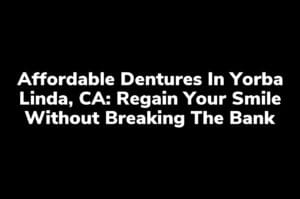 Affordable Dentures in Yorba Linda, CA: Regain Your Smile Without Breaking the Bank