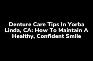 Denture Care Tips in Yorba Linda, CA: How to Maintain a Healthy, Confident Smile