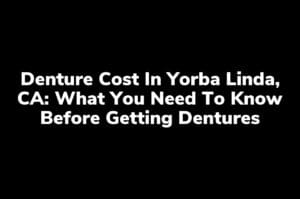 Denture Cost in Yorba Linda, CA: What You Need to Know Before Getting Dentures