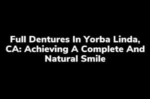 Full Dentures in Yorba Linda, CA: Achieving a Complete and Natural Smile