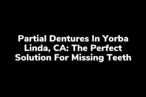 Partial Dentures in Yorba Linda, CA: The Perfect Solution for Missing Teeth